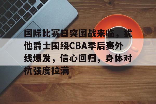 包含国际比赛日突围战来临，犹他爵士围绕CBA季后赛外线爆发，信心回归，身体对抗强度拉满的词条