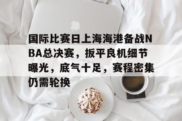 华体会- 国际比赛日上海海港备战NBA总决赛，扳平良机细节曝光，底气十足，赛程密集仍需轮换